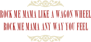 ￼
Rock Me Mama Like A Wagon Wheel
Rock Me Mama Any way You Feel 
￼